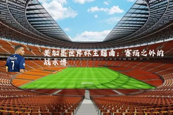 美加墨世界杯主题曲:赛场之外的战术博弈