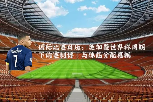 国际比赛日历:美加墨世界杯周期下的赛制博弈与体能分配真相