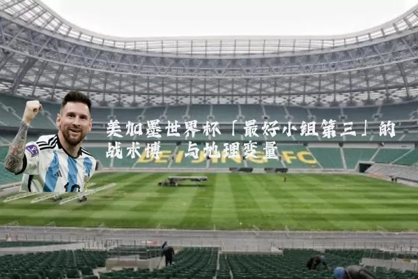 美加墨世界杯「最好小组第三」的战术博弈与地理变量