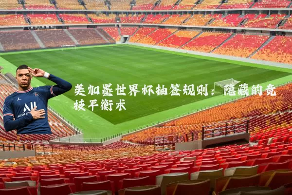 美加墨世界杯抽签规则:隐藏的竞技平衡术